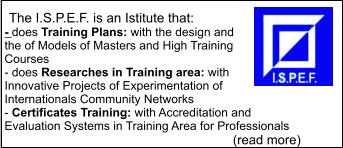 The I.S.P.E.F. is an Istitute that: - does Training Plans: with the design and the of Models of Masters and High Training Courses  - does Researches in Training area: with Innovative Projects of Experimentation of Internationals Community Networks  - Certificates Training: with Accreditation and Evaluation Systems in Training Area for Professionals                                                                       (read more)